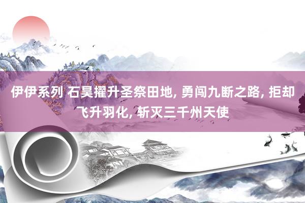 伊伊系列 石昊擢升圣祭田地， 勇闯九断之路， 拒却飞升羽化， 斩灭三千州天使