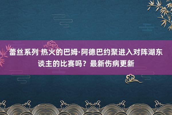 蕾丝系列 热火的巴姆·阿德巴约聚进入对阵湖东谈主的比赛吗？最新伤病更新