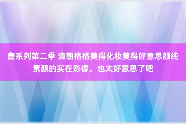 鑫系列第二季 清朝格格莫得化妆莫得好意思颜纯素颜的实在影像。也太好意思了吧