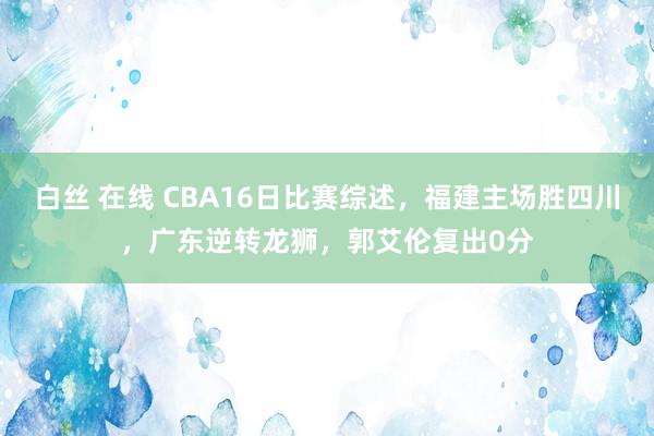 白丝 在线 CBA16日比赛综述，福建主场胜四川，广东逆转龙狮，郭艾伦复出0分