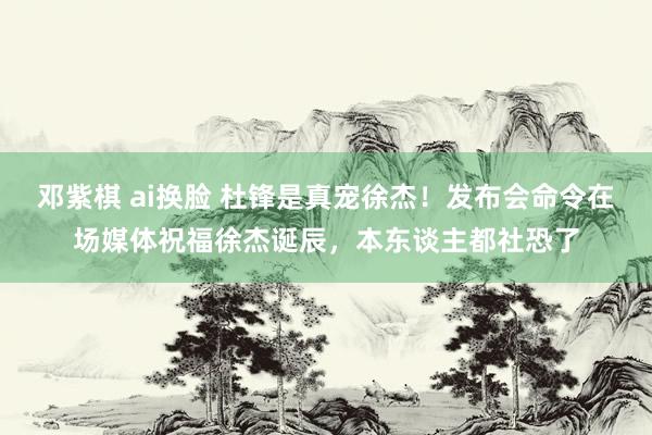 邓紫棋 ai换脸 杜锋是真宠徐杰！发布会命令在场媒体祝福徐杰诞辰，本东谈主都社恐了